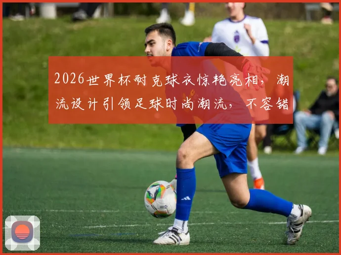 2026世界杯耐克球衣惊艳亮相，潮流设计引领足球时尚潮流，不容错过