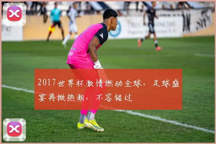 2017世界杯激情燃动全球，足球盛宴再掀热潮，不容错过