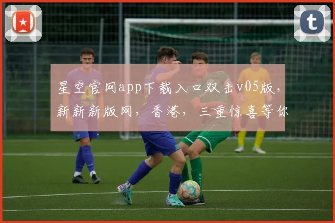 星空官网app下载入口双击v05版，新新新版网，香港，三重惊喜等你来