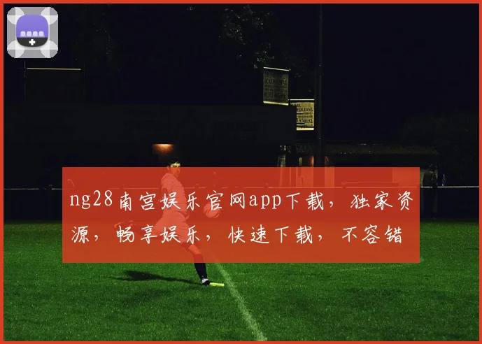 ng28南宫娱乐官网app下载，独家资源，畅享娱乐，快速下载，不容错过，安全可靠