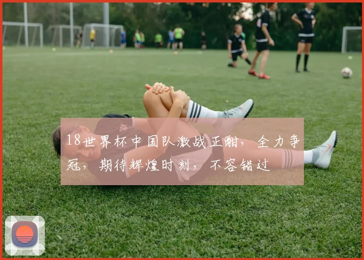18世界杯中国队激战正酣，全力争冠，期待辉煌时刻，不容错过